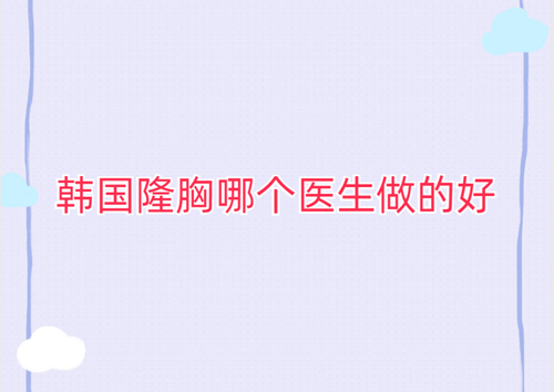 韩国隆胸哪个医生做的好？排名前十的赵乘佑/郑在皓/尹容逸等医生技术审美双在线